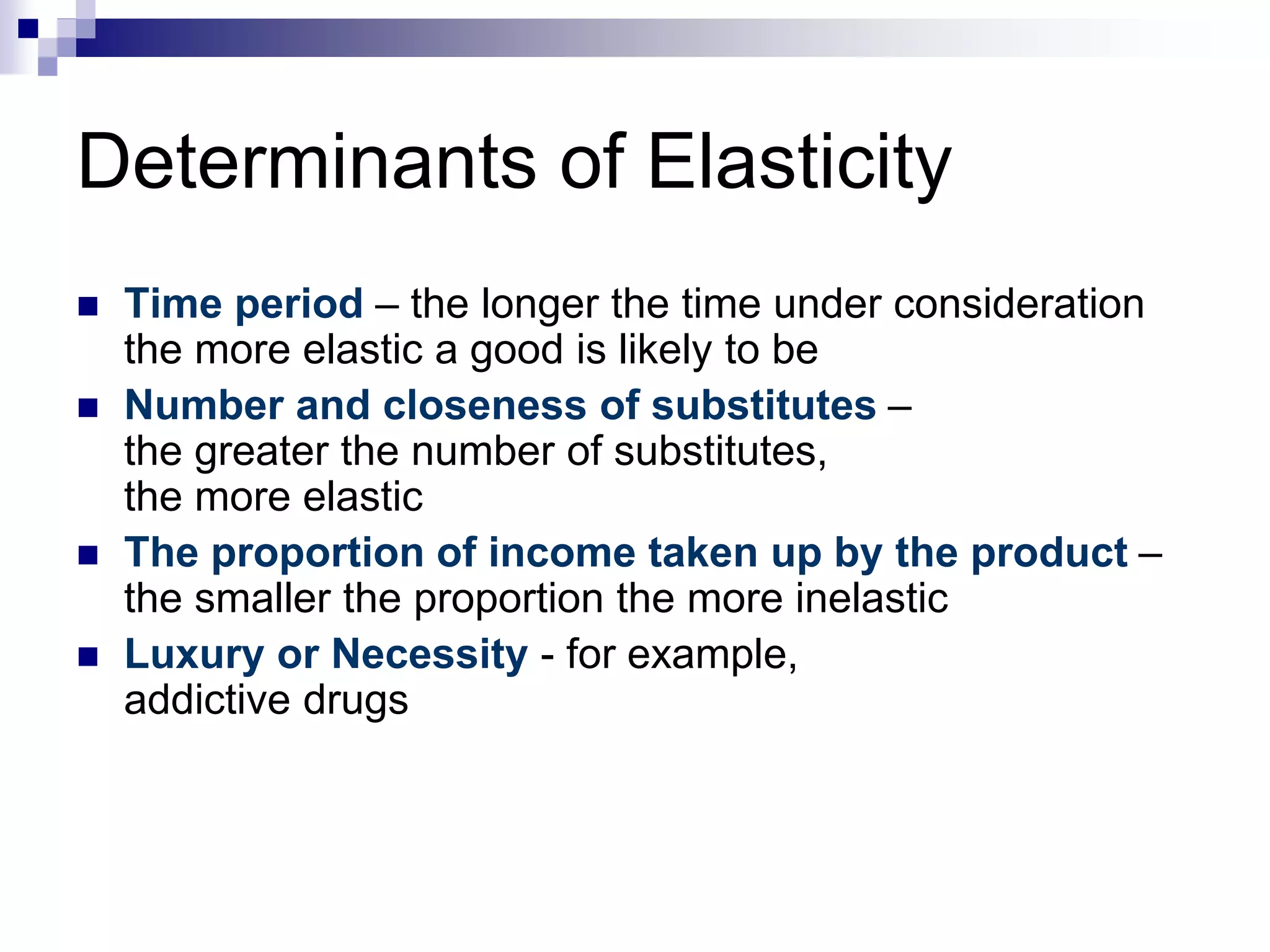 Determinants of Elasticity
 Time period – the longer the time under consideration
the more elastic a good is likely to be
 Number and closeness of substitutes –
the greater the number of substitutes,
the more elastic
 The proportion of income taken up by the product –
the smaller the proportion the more inelastic
 Luxury or Necessity - for example,
addictive drugs
 