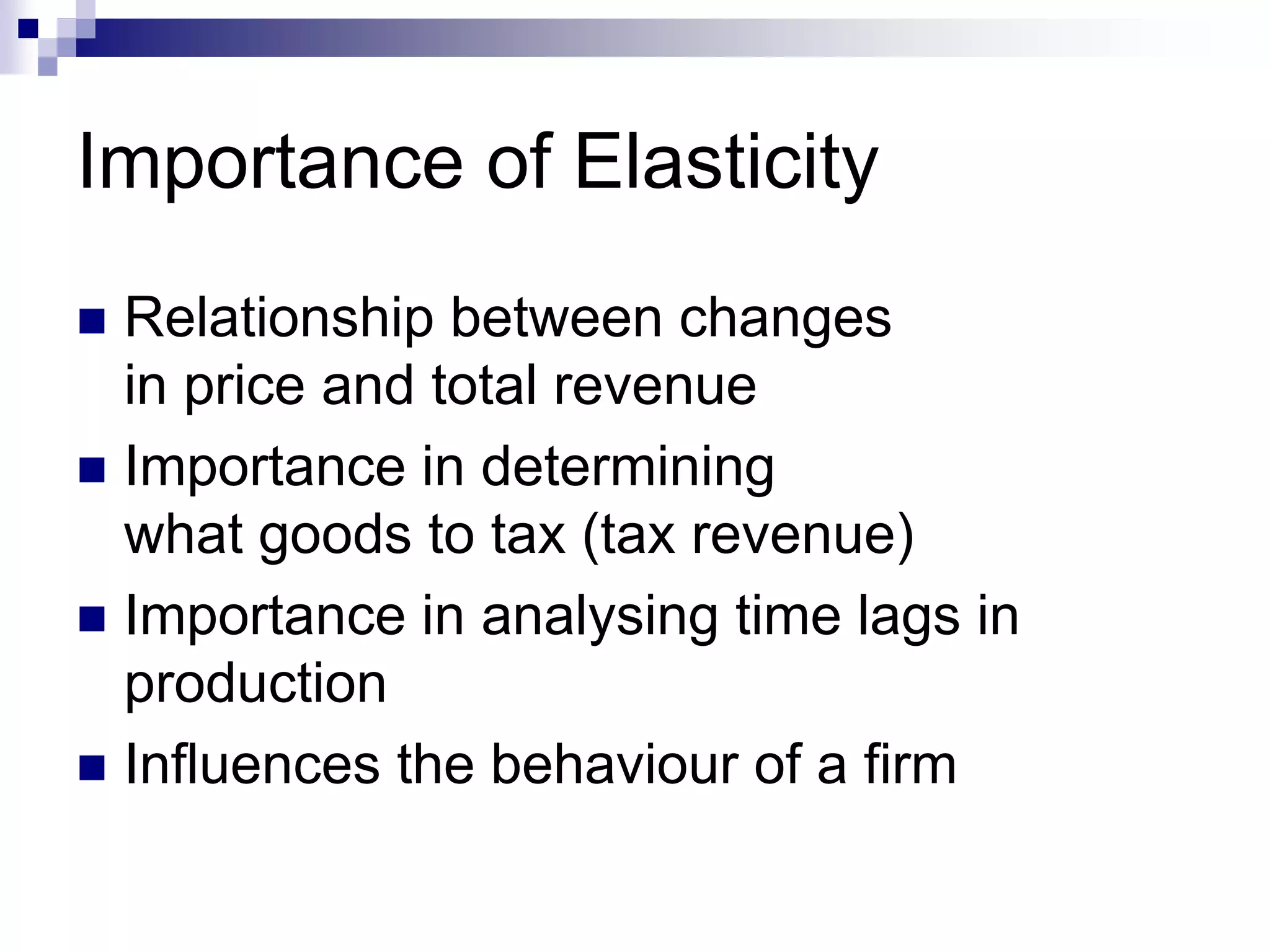 Importance of Elasticity
 Relationship between changes
in price and total revenue
 Importance in determining
what goods to tax (tax revenue)
 Importance in analysing time lags in
production
 Influences the behaviour of a firm
 