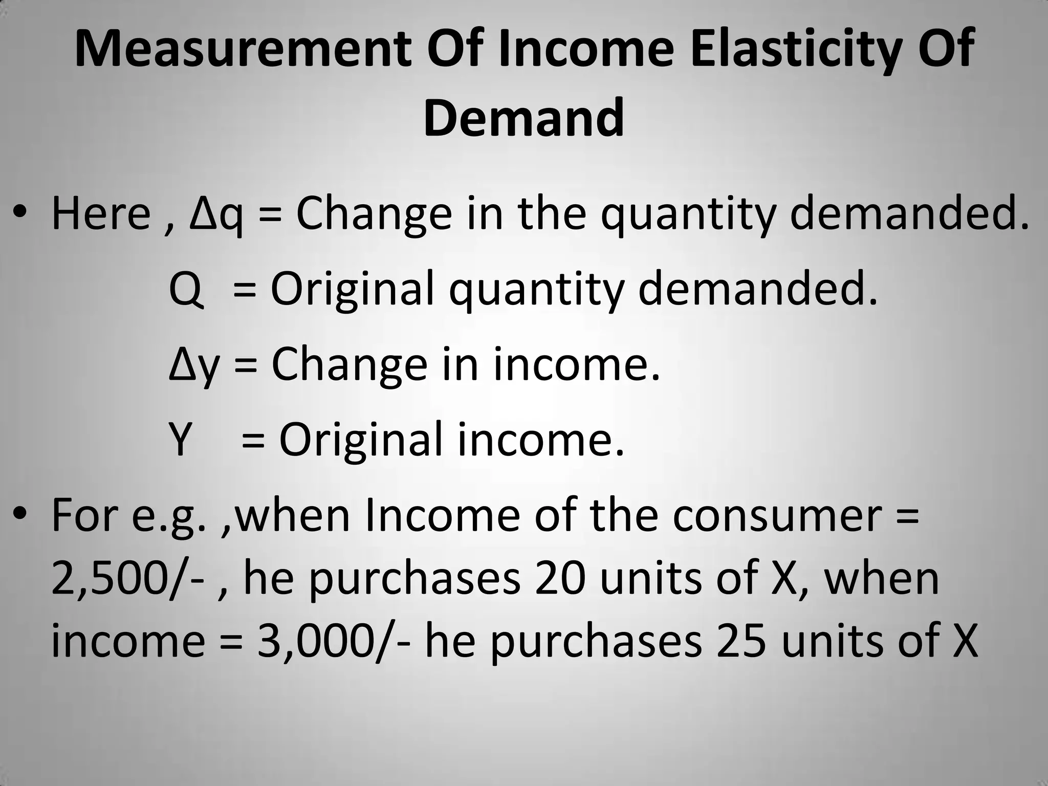 Measurement Of Income Elasticity Of DemandHere , ∆q = Change in the quantity demanded.Q	 = Original quantity demanded.∆y = Change in income.Y    = Original income.	For e.g. ,when Income of the consumer = 2,500/- , he purchases 20 units of X, when income = 3,000/- he purchases 25 units of X 