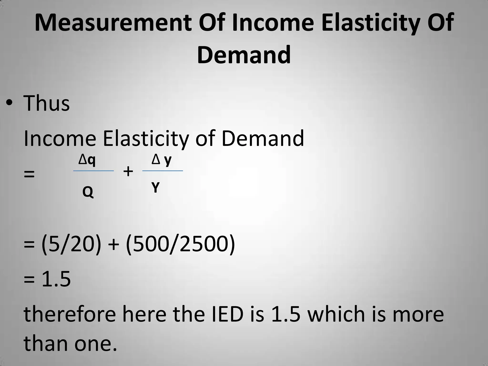 Measurement Of Income Elasticity Of DemandThus 	Income Elasticity of Demand 	= 	= (5/20) + (500/2500)	= 1.5	therefore here the IED is 1.5 which is more than one.  ∆q∆ y+YQ