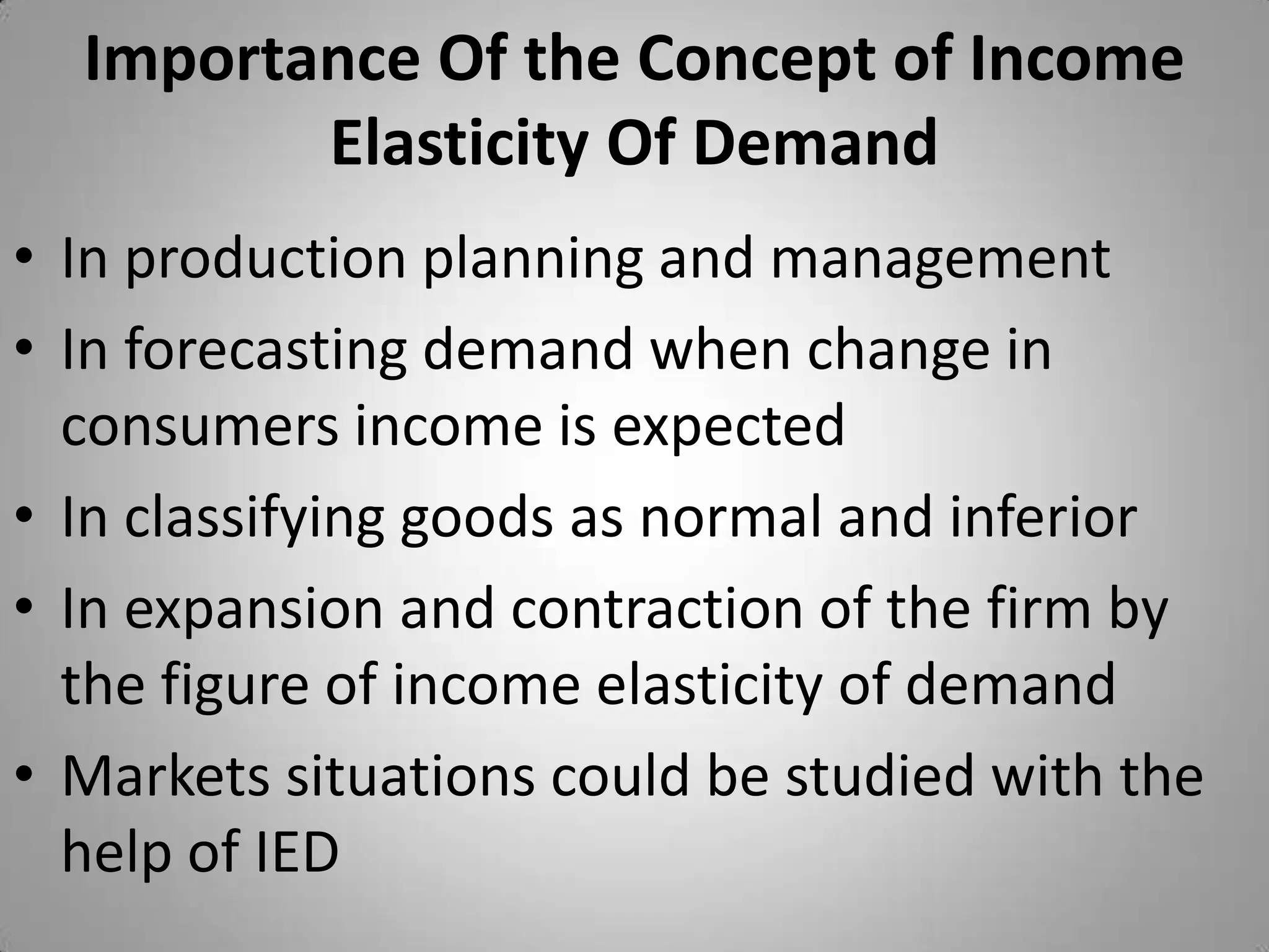 Importance Of the Concept of Income Elasticity Of DemandIn production planning and managementIn forecasting demand when change in consumers income is expectedIn classifying goods as normal and inferiorIn expansion and contraction of the firm by the figure of income elasticity of demandMarkets situations could be studied with the help of IED