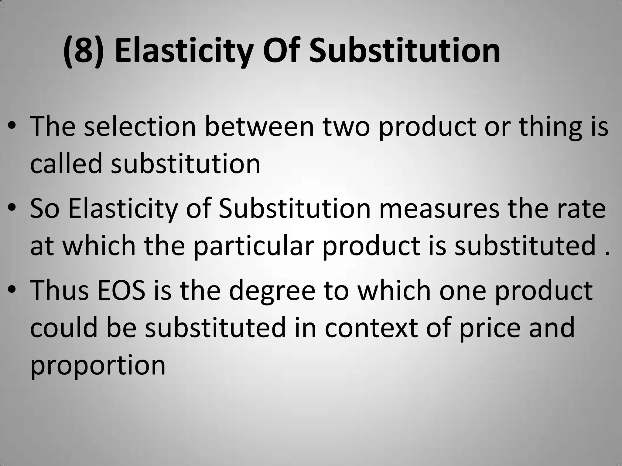 (8) Elasticity Of Substitution	The selection between two product or thing is called substitution So Elasticity of Substitution measures the rate at which the particular product is substituted .Thus EOS is the degree to which one product could be substituted in context of price and proportion