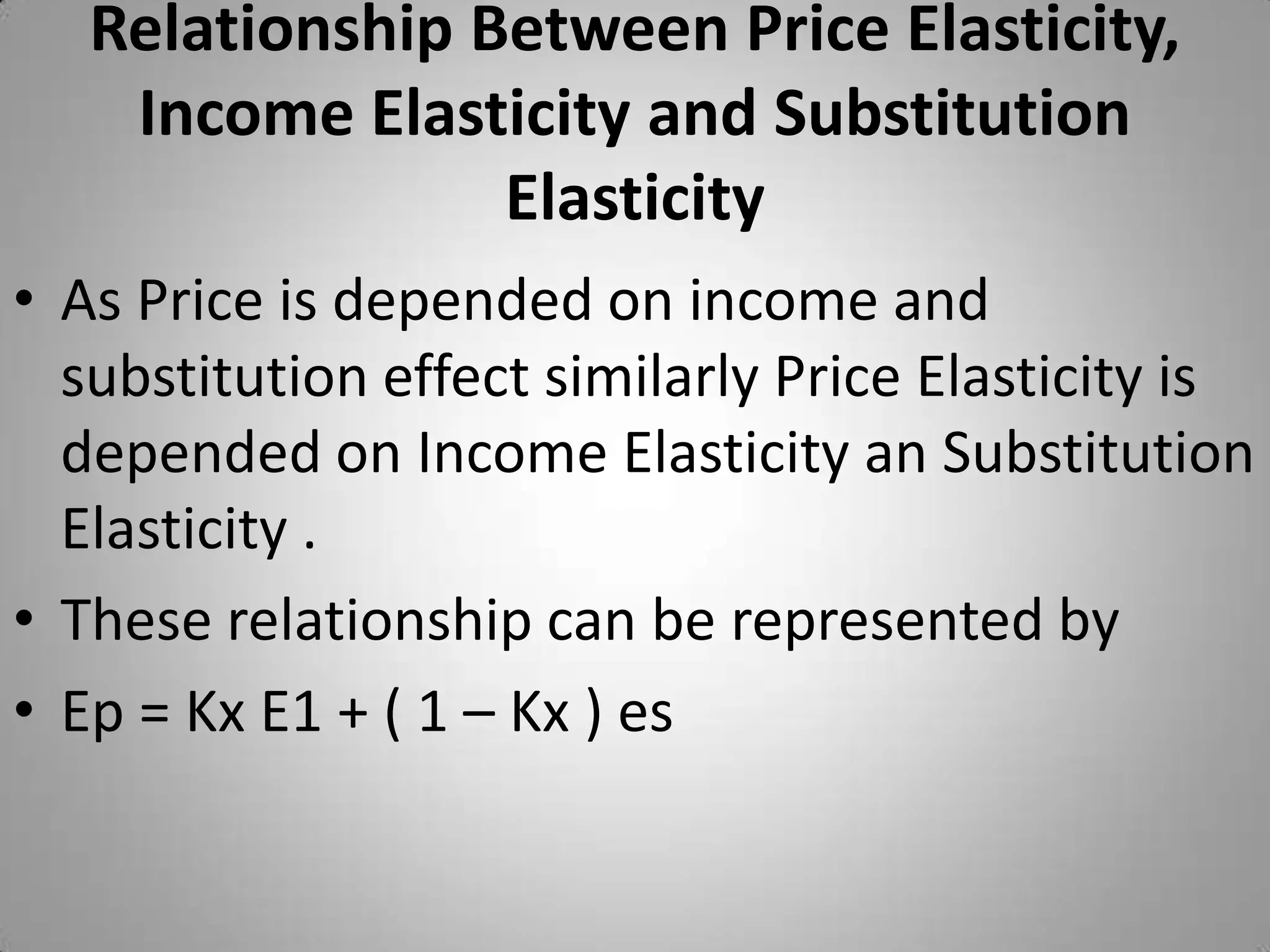 Relationship Between Price Elasticity, Income Elasticity and Substitution Elasticity As Price is depended on income and substitution effect similarly Price Elasticity is depended on Income Elasticity an Substitution Elasticity .These relationship can be represented byEp = Kx E1 + ( 1 – Kx ) es