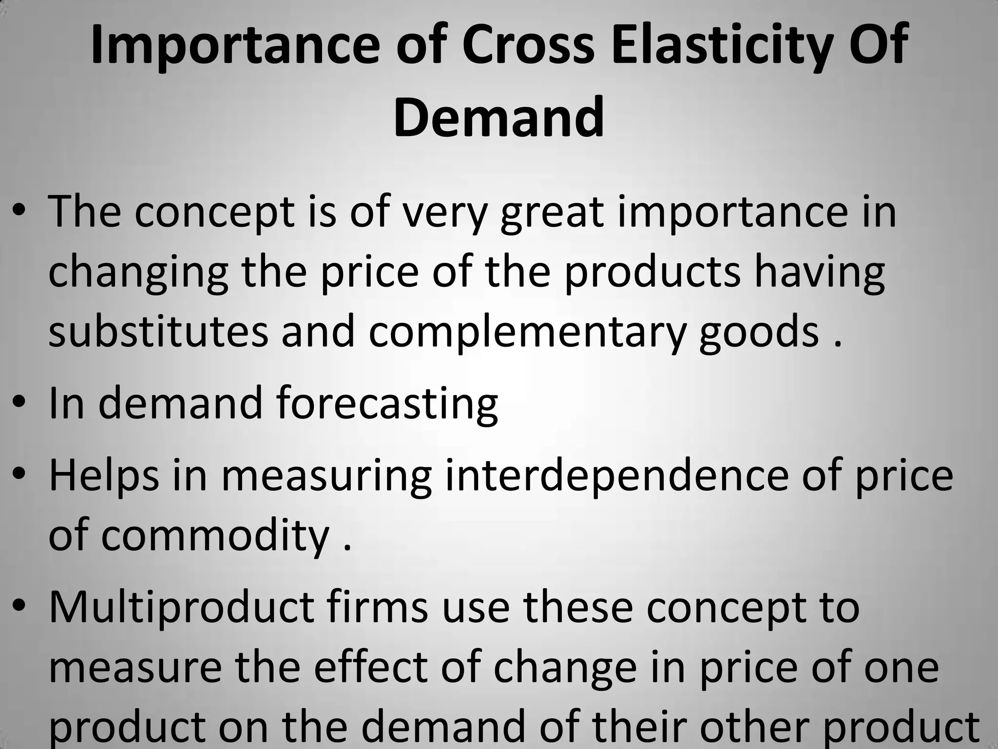 Importance of Cross Elasticity Of DemandThe concept is of very great importance in changing the price of the products having substitutes and complementary goods .In demand forecastingHelps in measuring interdependence of price of commodity .Multiproduct firms use these concept to measure the effect of change in price of one product on the demand of their other product