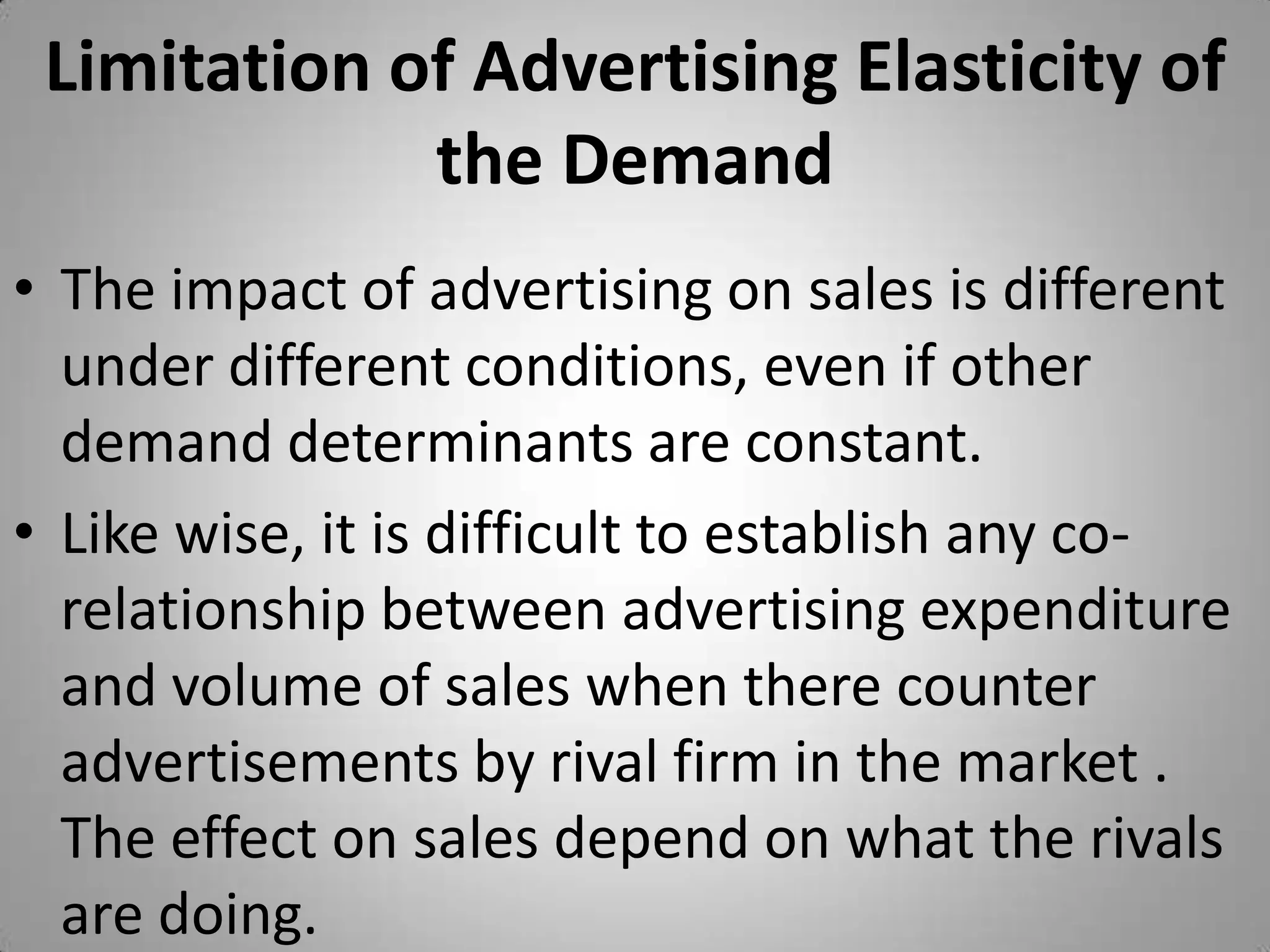 Limitation of Advertising Elasticity of the DemandThe impact of advertising on sales is different under different conditions, even if other demand determinants are constant.Like wise, it is difficult to establish any co-relationship between advertising expenditure and volume of sales when there counter advertisements by rival firm in the market . The effect on sales depend on what the rivals are doing.