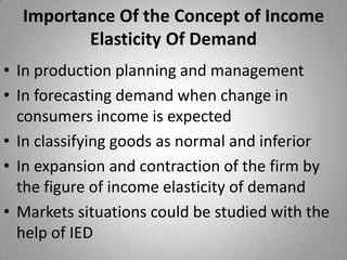 Importance Of the Concept of Income Elasticity Of DemandIn production planning and managementIn forecasting demand when change in consumers income is expectedIn classifying goods as normal and inferiorIn expansion and contraction of the firm by the figure of income elasticity of demandMarkets situations could be studied with the help of IED