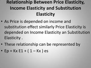 Relationship Between Price Elasticity, Income Elasticity and Substitution Elasticity As Price is depended on income and substitution effect similarly Price Elasticity is depended on Income Elasticity an Substitution Elasticity .These relationship can be represented byEp = Kx E1 + ( 1 – Kx ) es