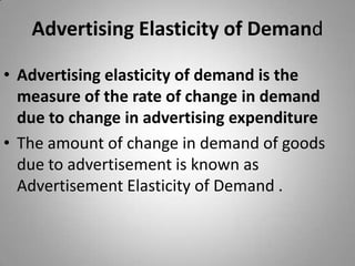 Advertising Elasticity of DemandAdvertising elasticity of demand is the measure of the rate of change in demand due to change in advertising expenditureThe amount of change in demand of goods due to advertisement is known as Advertisement Elasticity of Demand .