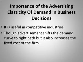 Importance of the Advertising Elasticity Of Demand in Business DecisionsIt is useful in competitive industries.Though advertisement shifts the demand curve to right path but it also increases the fixed cost of the firm.