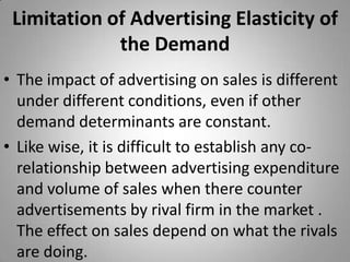 Limitation of Advertising Elasticity of the DemandThe impact of advertising on sales is different under different conditions, even if other demand determinants are constant.Like wise, it is difficult to establish any co-relationship between advertising expenditure and volume of sales when there counter advertisements by rival firm in the market . The effect on sales depend on what the rivals are doing.