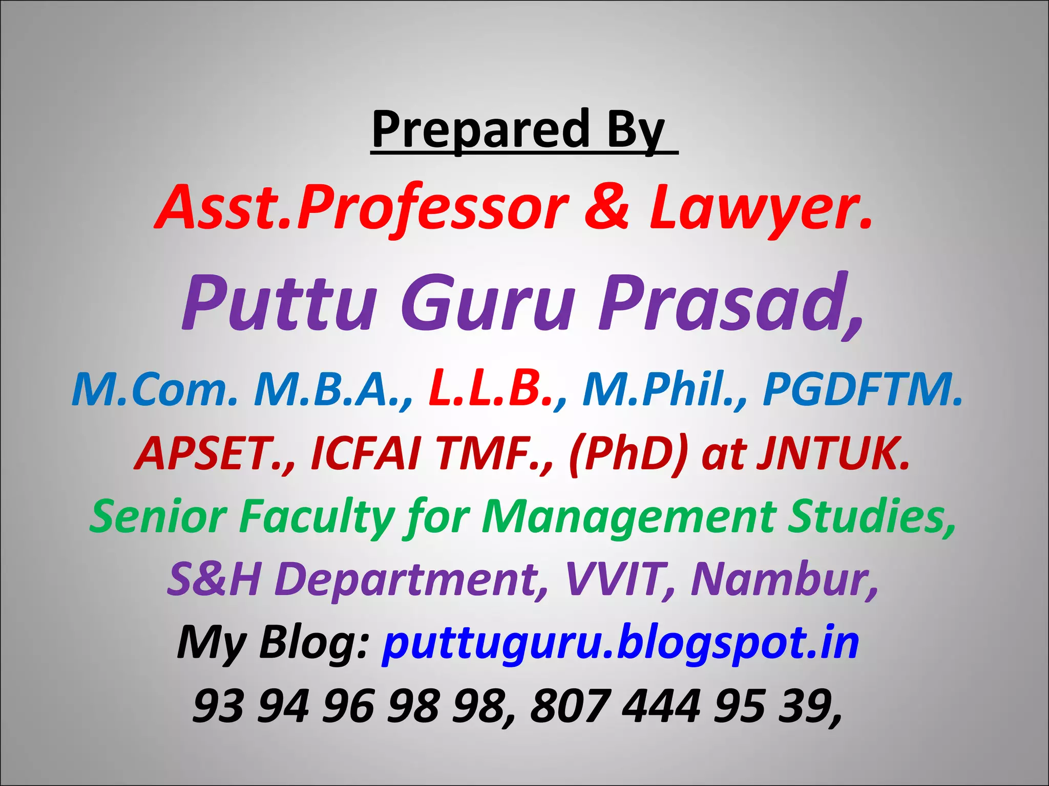Prepared By
Asst.Professor & Lawyer.
Puttu Guru Prasad,
M.Com. M.B.A., L.L.B., M.Phil., PGDFTM.
APSET., ICFAI TMF., (PhD) at JNTUK.
Senior Faculty for Management Studies,
S&H Department, VVIT, Nambur,
My Blog: puttuguru.blogspot.in
93 94 96 98 98, 807 444 95 39,
 