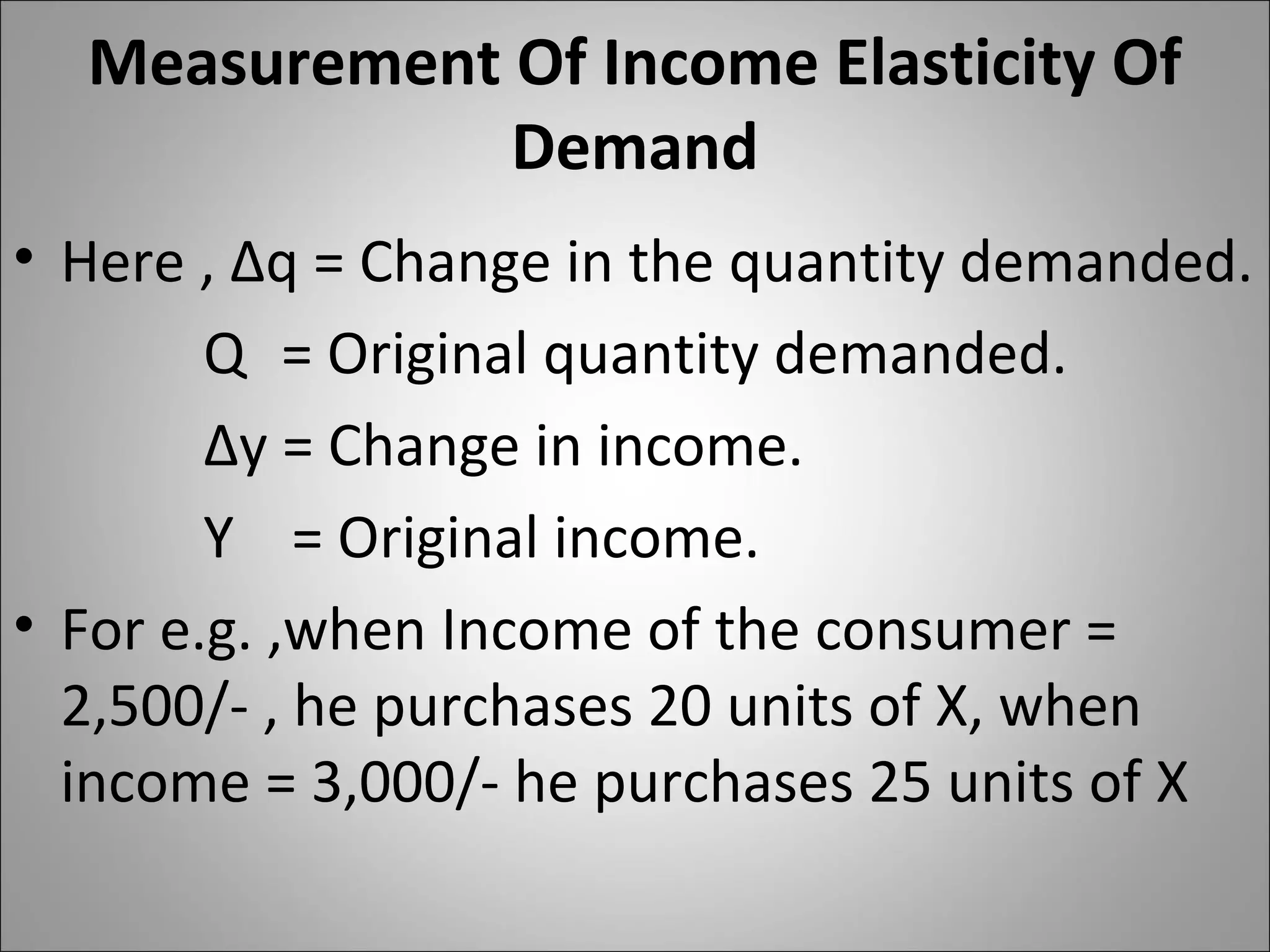 Measurement Of Income Elasticity Of
Demand
• Here , ∆q = Change in the quantity demanded.
Q = Original quantity demanded.
∆y = Change in income.
Y = Original income.
• For e.g. ,when Income of the consumer =
2,500/- , he purchases 20 units of X, when
income = 3,000/- he purchases 25 units of X
 