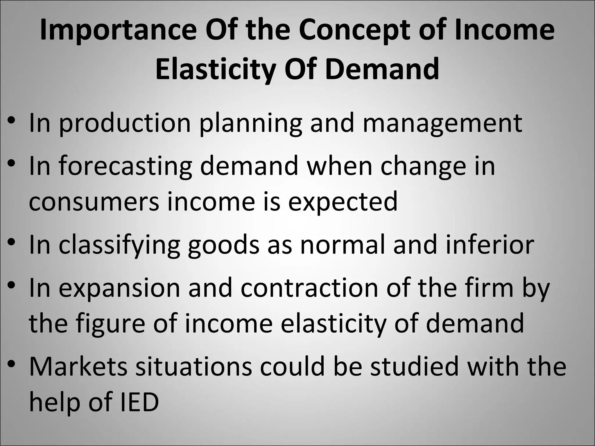 Importance Of the Concept of Income
Elasticity Of Demand
• In production planning and management
• In forecasting demand when change in
consumers income is expected
• In classifying goods as normal and inferior
• In expansion and contraction of the firm by
the figure of income elasticity of demand
• Markets situations could be studied with the
help of IED
 