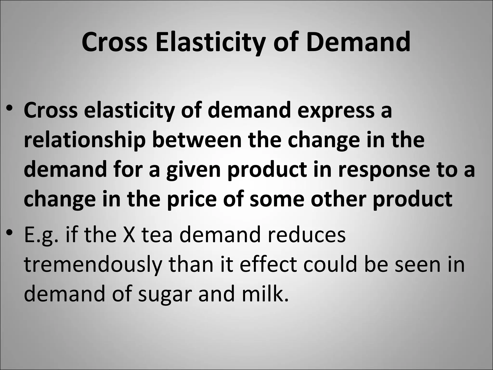 Cross Elasticity of Demand
• Cross elasticity of demand express a
relationship between the change in the
demand for a given product in response to a
change in the price of some other product
• E.g. if the X tea demand reduces
tremendously than it effect could be seen in
demand of sugar and milk.
 