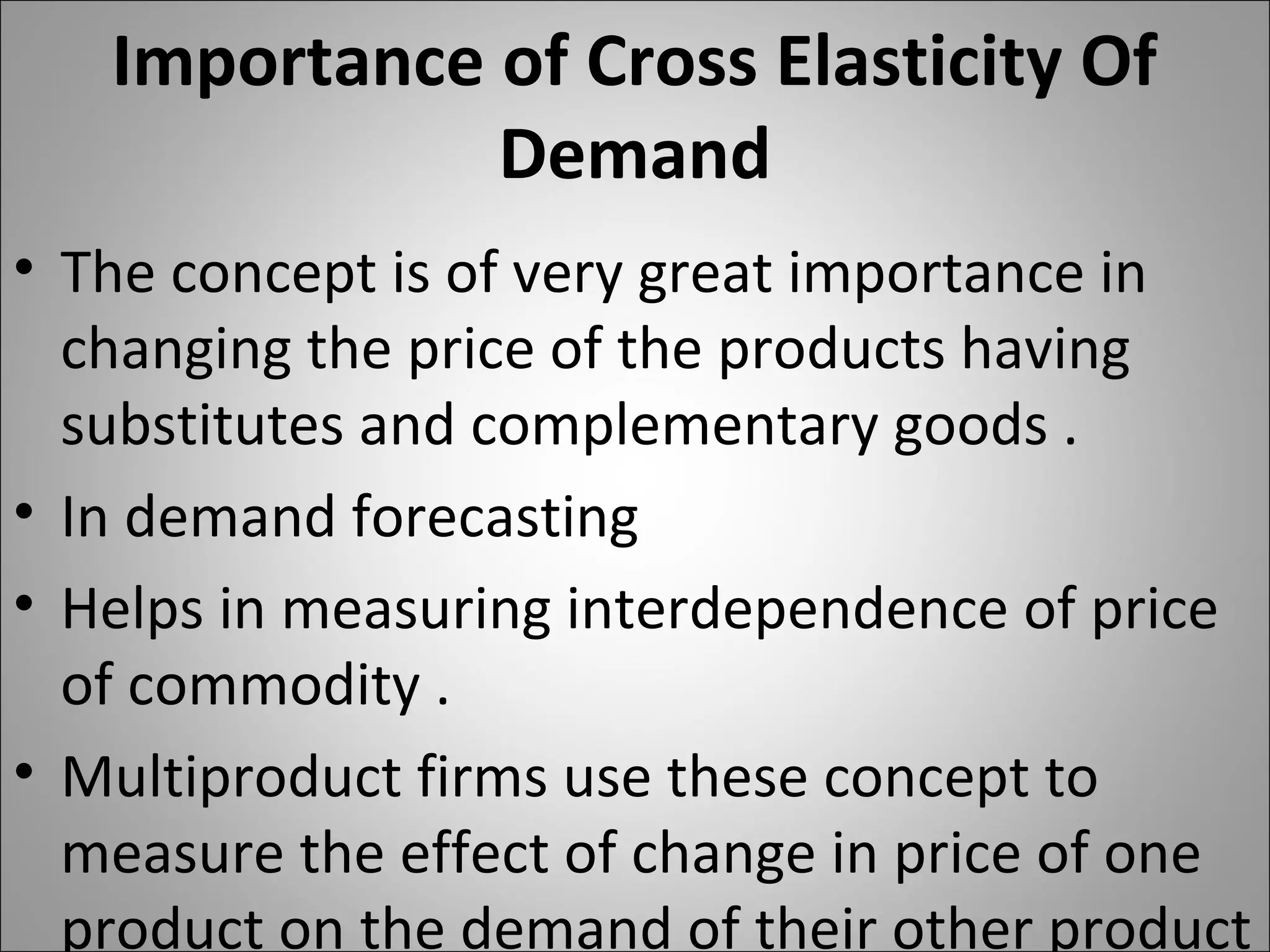 Importance of Cross Elasticity Of
Demand
• The concept is of very great importance in
changing the price of the products having
substitutes and complementary goods .
• In demand forecasting
• Helps in measuring interdependence of price
of commodity .
• Multiproduct firms use these concept to
measure the effect of change in price of one
product on the demand of their other product
 