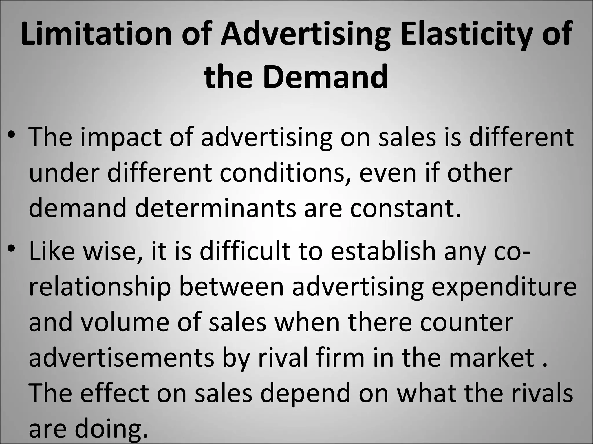 Limitation of Advertising Elasticity of
the Demand
• The impact of advertising on sales is different
under different conditions, even if other
demand determinants are constant.
• Like wise, it is difficult to establish any co-
relationship between advertising expenditure
and volume of sales when there counter
advertisements by rival firm in the market .
The effect on sales depend on what the rivals
are doing.
 