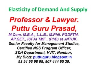 Elasticity of Demand And Supply
Professor & Lawyer. 
Puttu Guru Prasad,
M.Com. M.B.A., L.L.B., M.Phil. PGDFTM. 
AP.SET., ICFAI TMF., (PhD) at JNTUK.
Senior Faculty for Management Studies,
Certified NSS Program Officer,
S&H Department, VVIT, Nambur, 
My Blog: puttuguru.blogspot.in
93 94 96 98 98, 807 444 95 39.
 