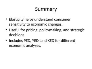 Summary
• Elasticity helps understand consumer
sensitivity to economic changes.
• Useful for pricing, policymaking, and strategic
decisions.
• Includes PED, YED, and XED for different
economic analyses.
 