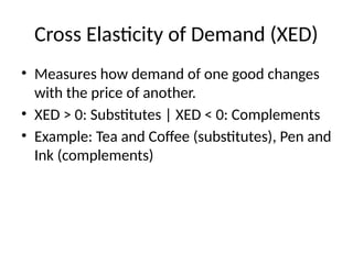 Cross Elasticity of Demand (XED)
• Measures how demand of one good changes
with the price of another.
• XED > 0: Substitutes | XED < 0: Complements
• Example: Tea and Coffee (substitutes), Pen and
Ink (complements)
 