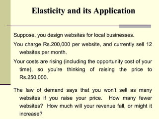 Elasticity and its ApplicationElasticity and its Application
Suppose, you design websites for local businesses.
You charge Rs.200,000 per website, and currently sell 12
websites per month.
Your costs are rising (including the opportunity cost of your
time), so you’re thinking of raising the price to
Rs.250,000.
The law of demand says that you won’t sell as many
websites if you raise your price. How many fewer
websites? How much will your revenue fall, or might it
increase?
 