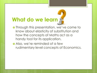 What do we learn
 Through this presentation, we’ve come to
know about elasticity of substitution and
how the concepts of Maths act as a
handy tool for its application.
 Also, we’re reminded of a few
rudimentary level concepts of Economics.
 