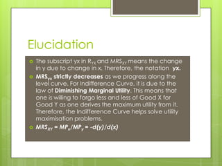 Elucidation
 The subscript yx in RYX and MRSXY means the change
in y due to change in x. Therefore, the notation yx.
 MRSyx strictly decreases as we progress along the
level curve. For Indifference Curve, it is due to the
law of Diminishing Marginal Utility. This means that
one is willing to forgo less and less of Good X for
Good Y as one derives the maximum utility from it.
Therefore, the Indifference Curve helps solve utility
maximisation problems.
 MRSXY = MPx/MPy = -d(y)/d(x)
 