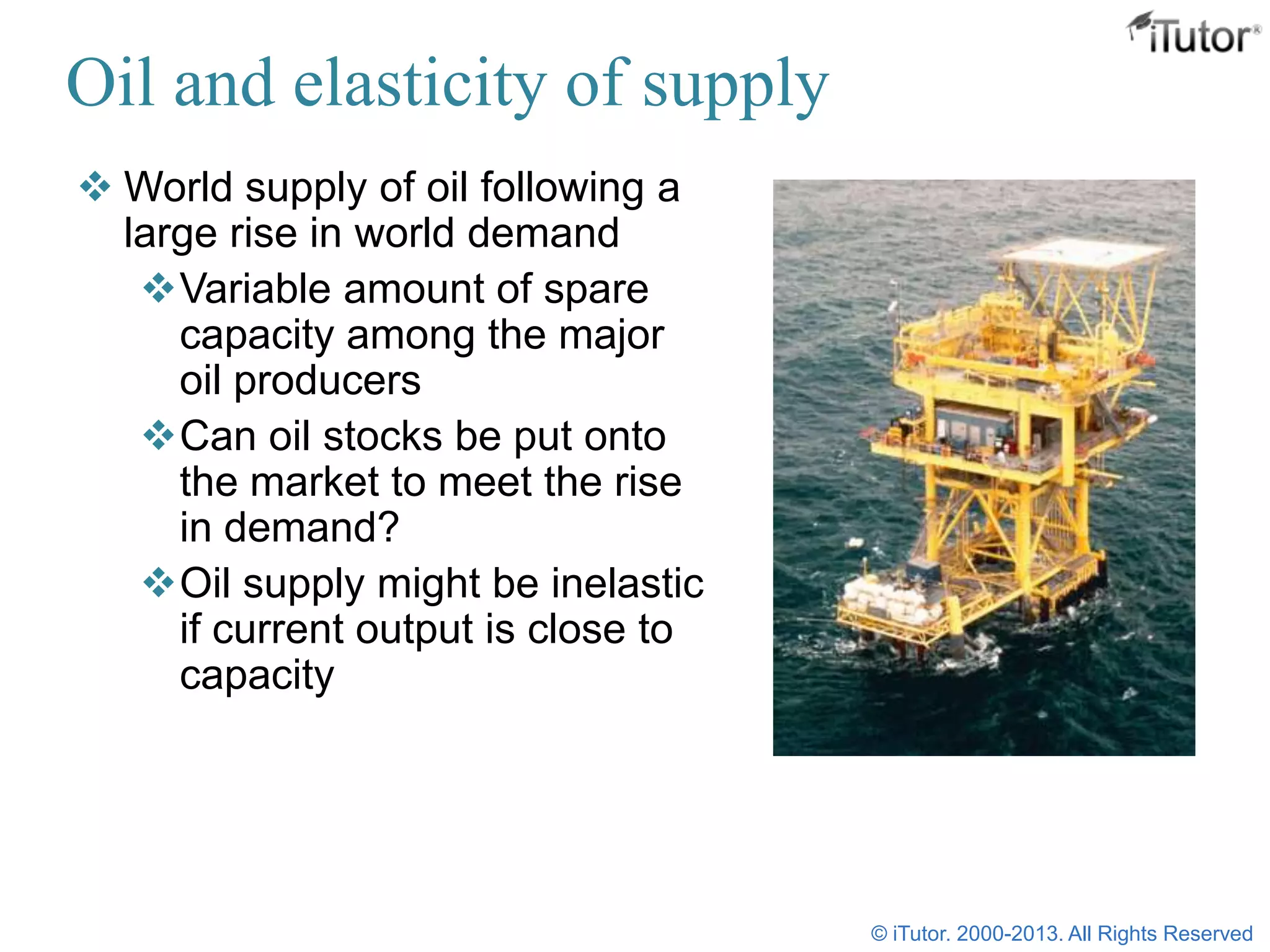 Oil and elasticity of supply
 World supply of oil following a
large rise in world demand
Variable amount of spare
capacity among the major
oil producers
Can oil stocks be put onto
the market to meet the rise
in demand?
Oil supply might be inelastic
if current output is close to
capacity
© iTutor. 2000-2013. All Rights Reserved
 