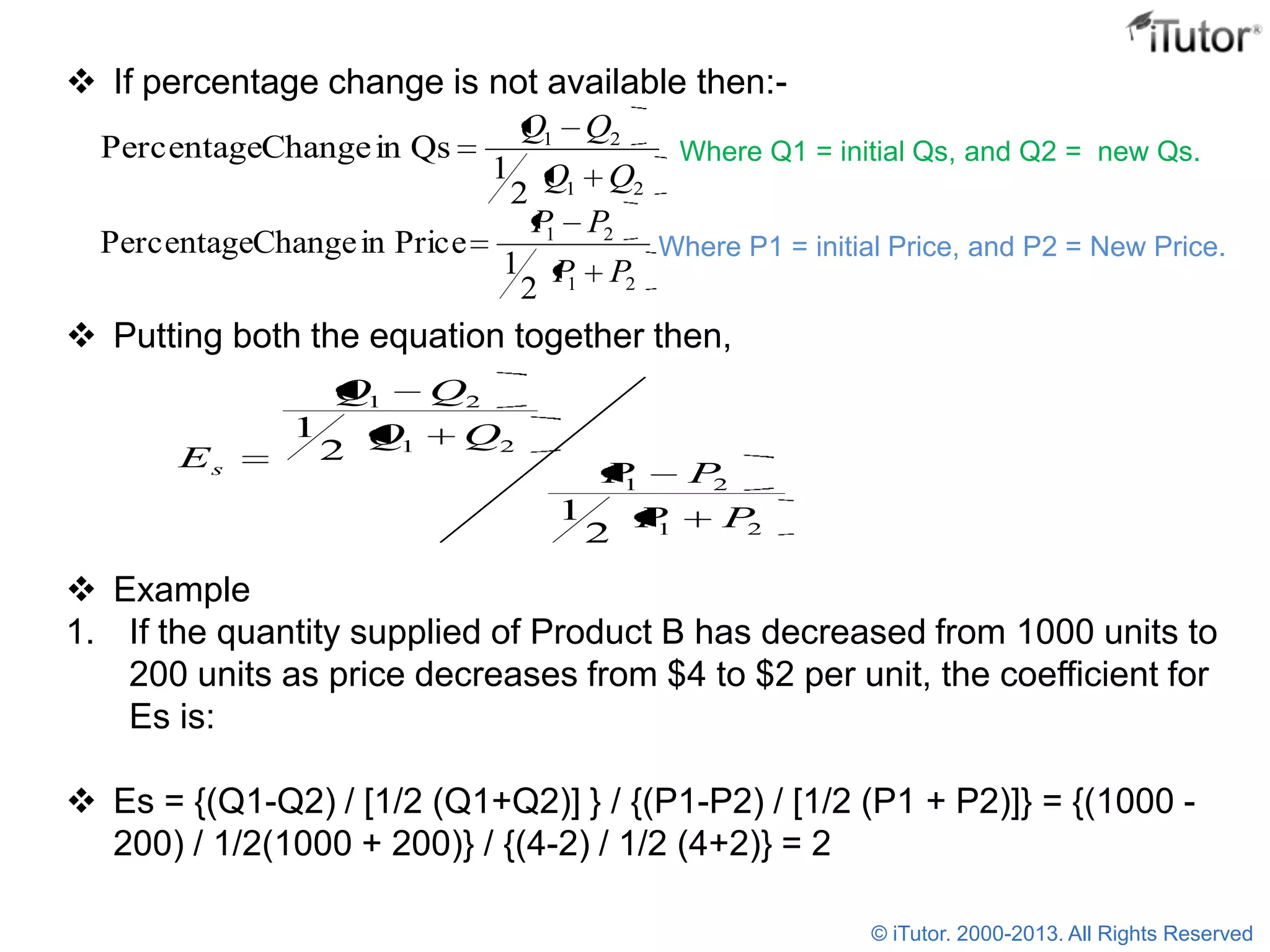  If percentage change is not available then:-
 Putting both the equation together then,
 Example
1. If the quantity supplied of Product B has decreased from 1000 units to
200 units as price decreases from $4 to $2 per unit, the coefficient for
Es is:
 Es = {(Q1-Q2) / [1/2 (Q1+Q2)] } / {(P1-P2) / [1/2 (P1 + P2)]} = {(1000 -
200) / 1/2(1000 + 200)} / {(4-2) / 1/2 (4+2)} = 2
21
21
2
1
QsinChangePercentage
QQ
QQ
Where Q1 = initial Qs, and Q2 = new Qs.
21
21
2
1
PriceinChangePercentage
PP
PP
Where P1 = initial Price, and P2 = New Price.
21
21
21
21
2
1
2
1
PP
PP
QQ
QQ
Es
© iTutor. 2000-2013. All Rights Reserved
 