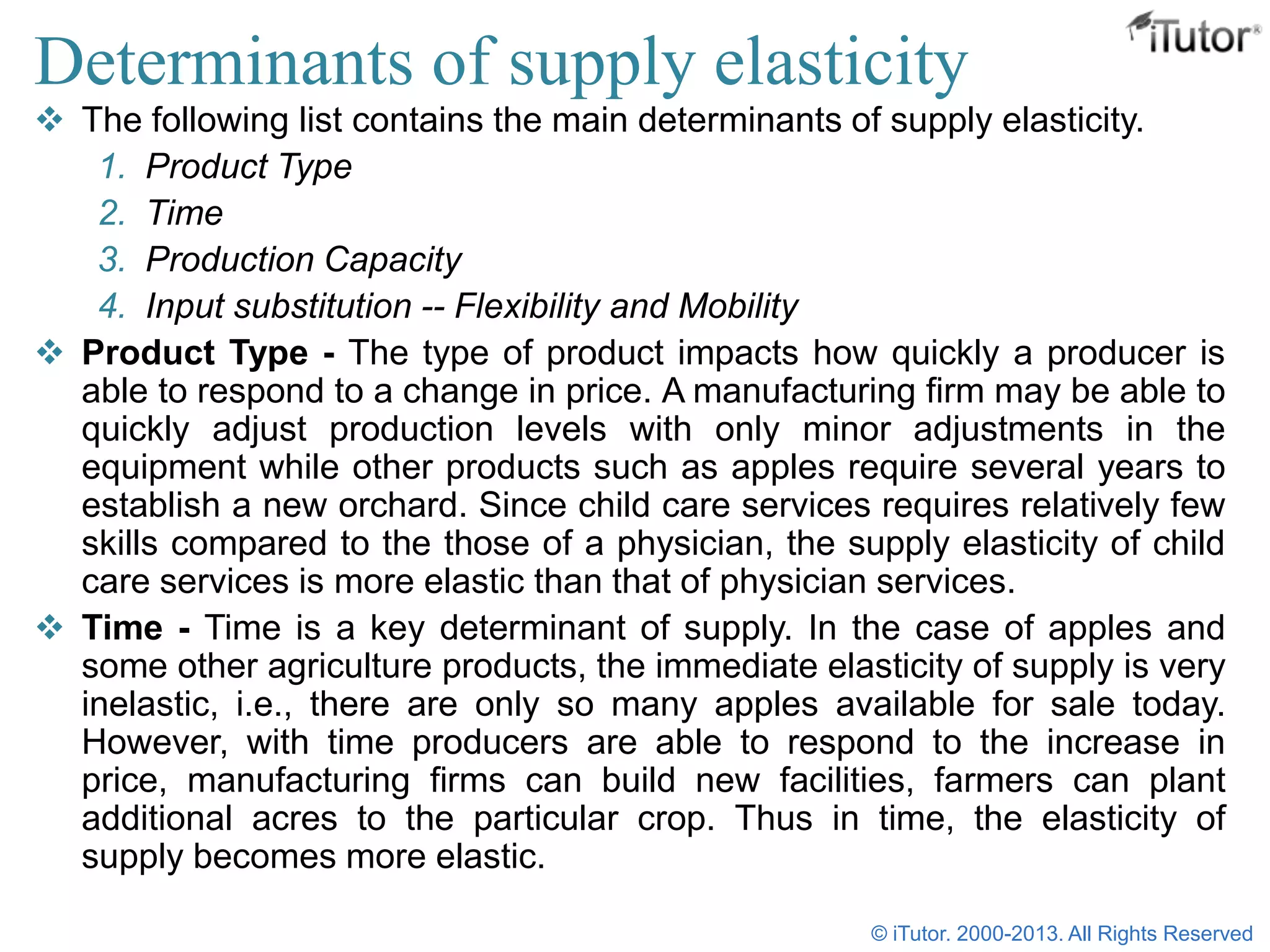 Determinants of supply elasticity
 The following list contains the main determinants of supply elasticity.
1. Product Type
2. Time
3. Production Capacity
4. Input substitution -- Flexibility and Mobility
 Product Type - The type of product impacts how quickly a producer is
able to respond to a change in price. A manufacturing firm may be able to
quickly adjust production levels with only minor adjustments in the
equipment while other products such as apples require several years to
establish a new orchard. Since child care services requires relatively few
skills compared to the those of a physician, the supply elasticity of child
care services is more elastic than that of physician services.
 Time - Time is a key determinant of supply. In the case of apples and
some other agriculture products, the immediate elasticity of supply is very
inelastic, i.e., there are only so many apples available for sale today.
However, with time producers are able to respond to the increase in
price, manufacturing firms can build new facilities, farmers can plant
additional acres to the particular crop. Thus in time, the elasticity of
supply becomes more elastic.
© iTutor. 2000-2013. All Rights Reserved
 