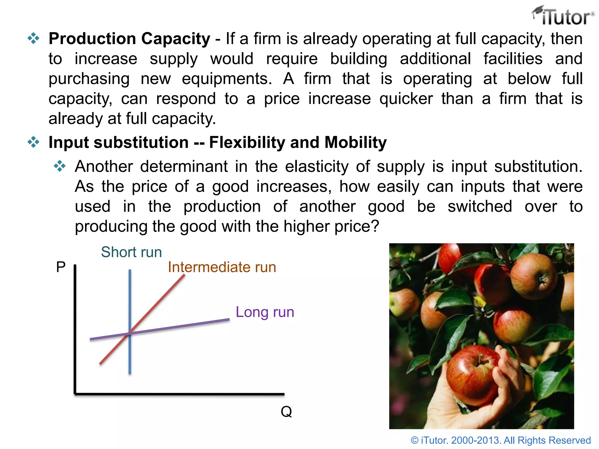  Production Capacity - If a firm is already operating at full capacity, then
to increase supply would require building additional facilities and
purchasing new equipments. A firm that is operating at below full
capacity, can respond to a price increase quicker than a firm that is
already at full capacity.
 Input substitution -- Flexibility and Mobility
 Another determinant in the elasticity of supply is input substitution.
As the price of a good increases, how easily can inputs that were
used in the production of another good be switched over to
producing the good with the higher price?
P
Q
Short run
Intermediate run
Long run
© iTutor. 2000-2013. All Rights Reserved
 