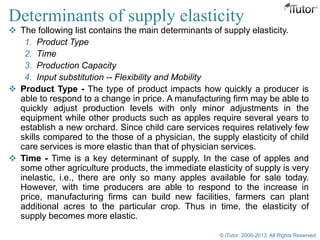 Determinants of supply elasticity
 The following list contains the main determinants of supply elasticity.
1. Product Type
2. Time
3. Production Capacity
4. Input substitution -- Flexibility and Mobility
 Product Type - The type of product impacts how quickly a producer is
able to respond to a change in price. A manufacturing firm may be able to
quickly adjust production levels with only minor adjustments in the
equipment while other products such as apples require several years to
establish a new orchard. Since child care services requires relatively few
skills compared to the those of a physician, the supply elasticity of child
care services is more elastic than that of physician services.
 Time - Time is a key determinant of supply. In the case of apples and
some other agriculture products, the immediate elasticity of supply is very
inelastic, i.e., there are only so many apples available for sale today.
However, with time producers are able to respond to the increase in
price, manufacturing firms can build new facilities, farmers can plant
additional acres to the particular crop. Thus in time, the elasticity of
supply becomes more elastic.
© iTutor. 2000-2013. All Rights Reserved
 
