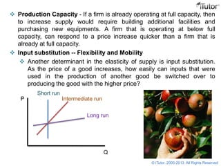  Production Capacity - If a firm is already operating at full capacity, then
to increase supply would require building additional facilities and
purchasing new equipments. A firm that is operating at below full
capacity, can respond to a price increase quicker than a firm that is
already at full capacity.
 Input substitution -- Flexibility and Mobility
 Another determinant in the elasticity of supply is input substitution.
As the price of a good increases, how easily can inputs that were
used in the production of another good be switched over to
producing the good with the higher price?
P
Q
Short run
Intermediate run
Long run
© iTutor. 2000-2013. All Rights Reserved
 