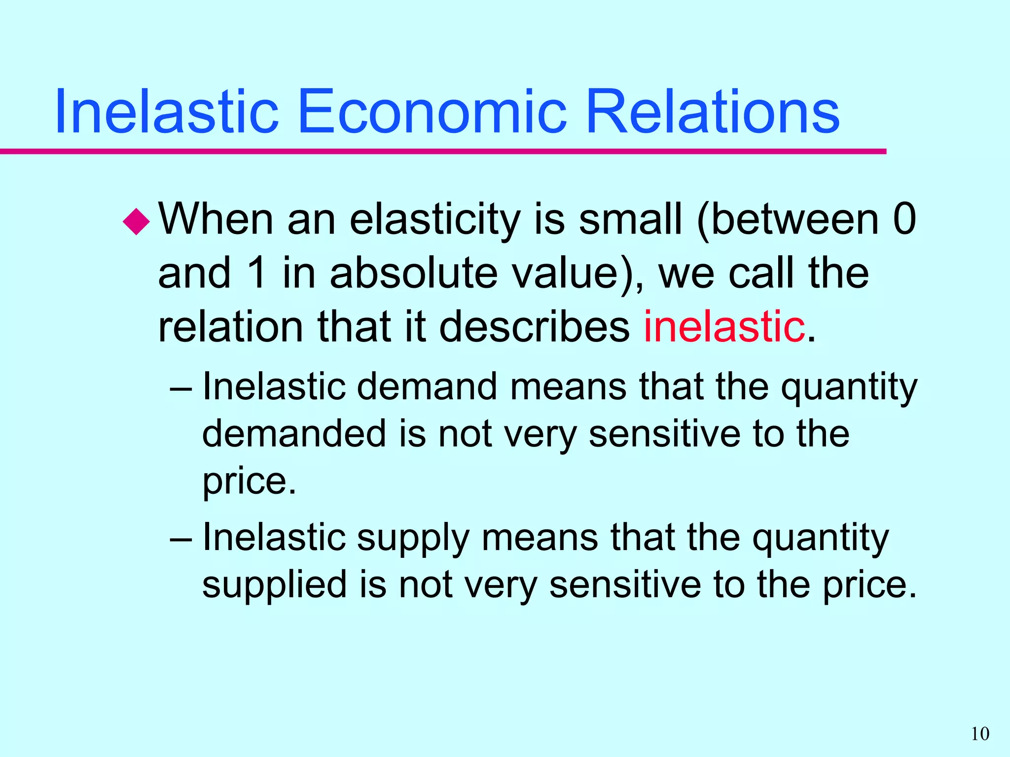 Inelastic Economic RelationsWhen an elasticity is small (between 0 and 1 in absolute value), we call the relation that it describes inelastic.Inelastic demand means that the quantity demanded is not very sensitive to the price.Inelastic supply means that the quantity supplied is not very sensitive to the price.