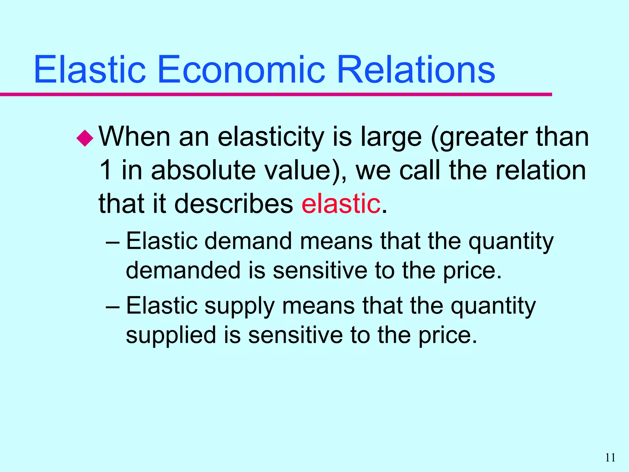 Elastic Economic RelationsWhen an elasticity is large (greater than 1 in absolute value), we call the relation that it describes elastic.Elastic demand means that the quantity demanded is sensitive to the price.Elastic supply means that the quantity supplied is sensitive to the price.