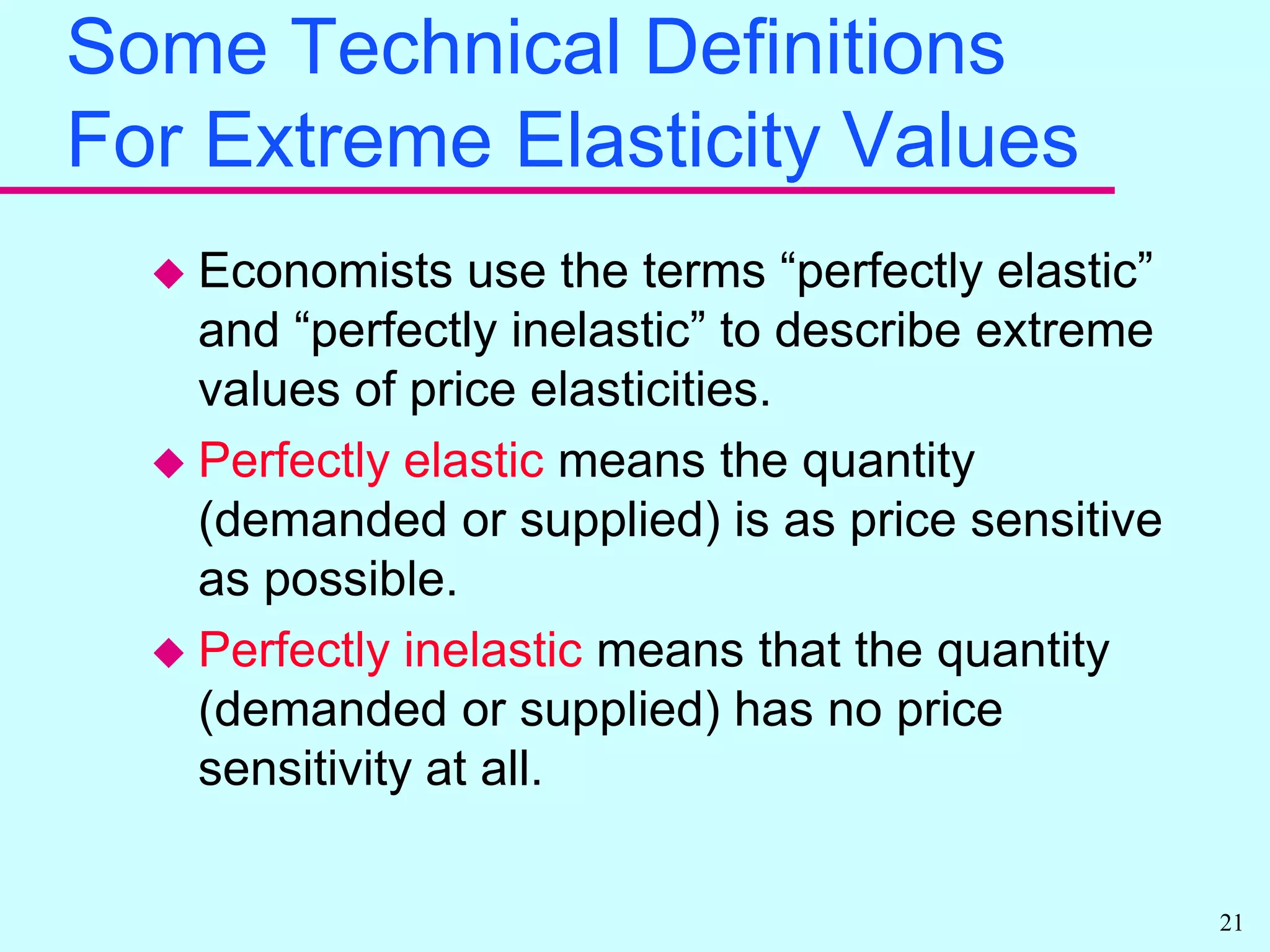 Supply ElasticitiesThe price elasticity of supply is always positive.Economists refer to the price elasticity of supply by its actual value.Exactly the same type of point and arc formulas are used to compute and estimate supply elasticities as for demand elasticities.