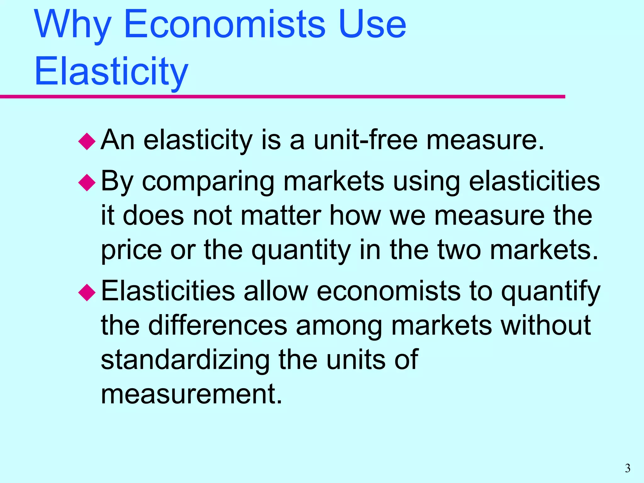 Why Economists Use ElasticityAn elasticity is a unit-free measure.By comparing markets using elasticities it does not matter how we measure the price or the quantity in the two markets.Elasticities allow economists to quantify the differences among markets without standardizing the units of measurement.