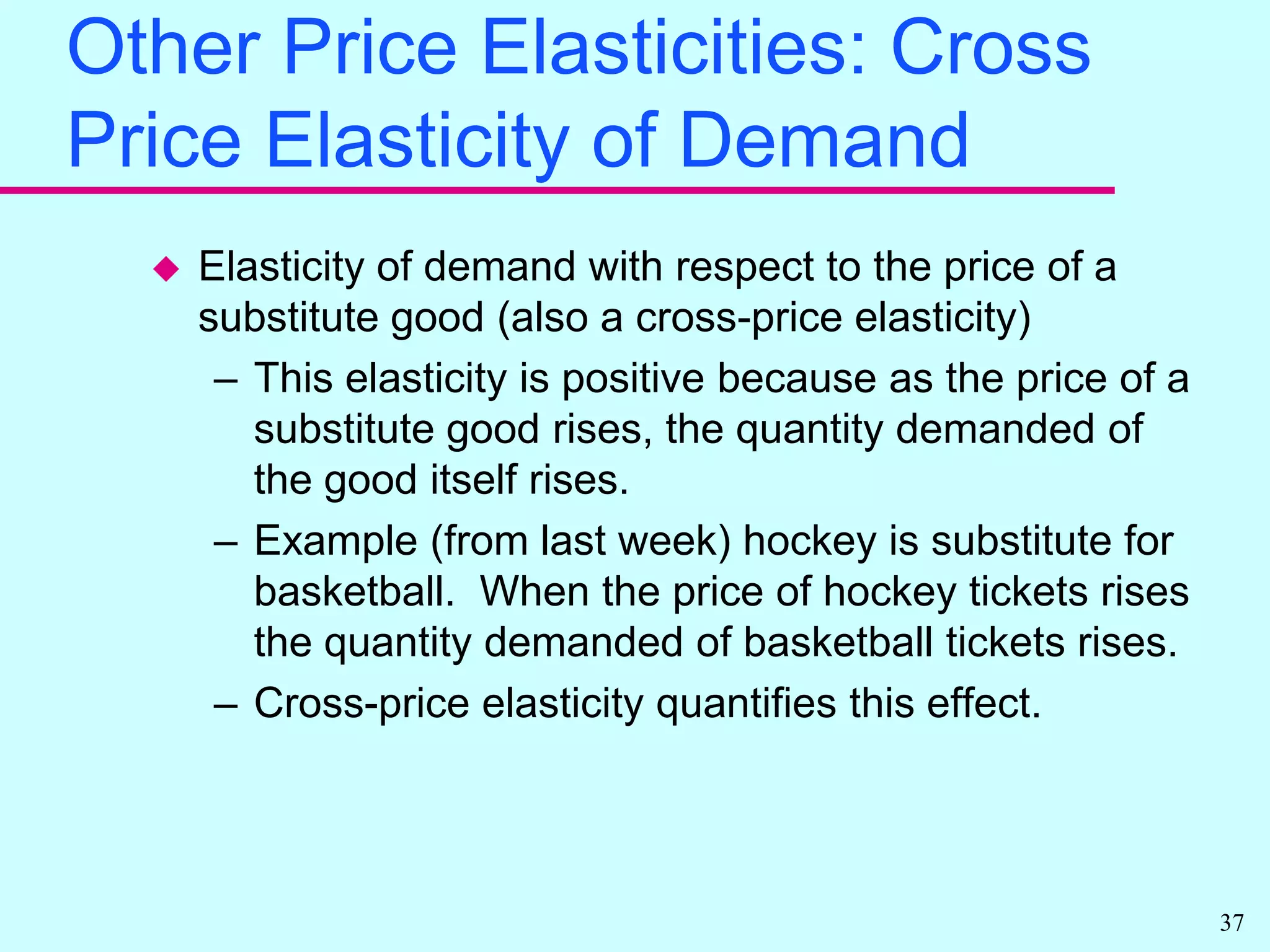 Other Price Elasticities: Cross- Price Elasticity of DemandElasticity of demand with respect to the price of a complementary good (cross-price elasticity)This elasticity is negative because as the price of a complementary good rises, the quantity demanded of the good itself falls.Example (from last week) software is complementary with computers.  When the price of software rises the quantity demanded of computers falls.Cross-price elasticity quantifies this effect.