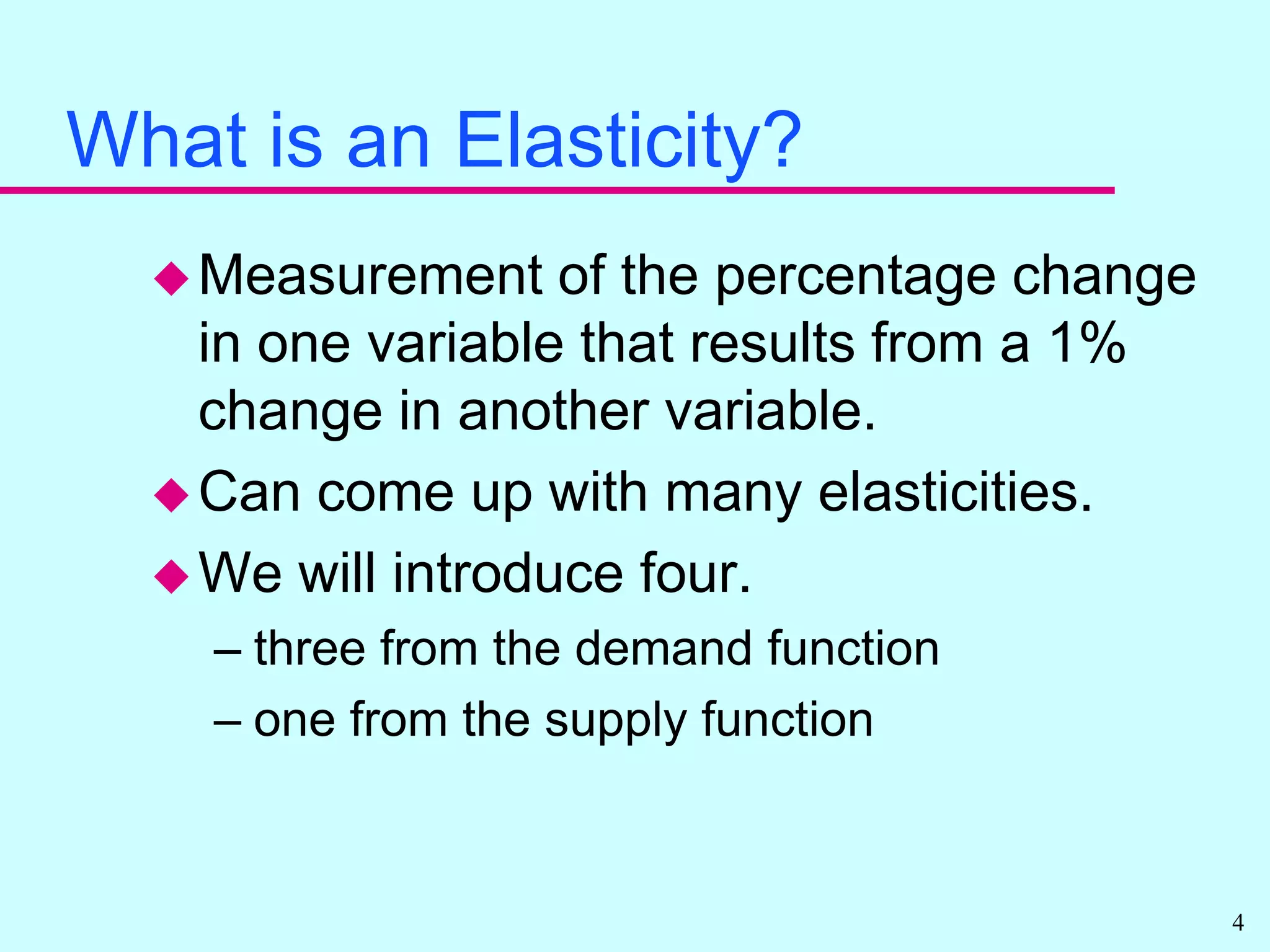 What is an Elasticity?Measurement of the percentage change in one variable that results from a 1% change in another variable.Can come up with many elasticities.We will introduce four.three from the demand functionone from the supply function