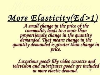 Microeconomics More Elasticity(Ed>1) A small change in the price of the commodity leads to a more than proportionate change in the quantity demanded. That means change in the quantity demanded is greater than change in price. Luxurious goods like video cassette and television and substitutes goods are included in more elastic demand.  