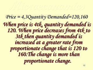 Microeconomics Price = 4,3Quantity Demanded=120,160 When price is 4tk, quantity demanded is 120. When price decreases from 4tk to 3tk then quantity demanded is increased at a greater rate from proportionate change that is 120 to 160.The change is more than proportionate change.   
