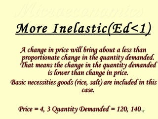 Microeconomics More Inelastic(Ed<1) A change in price will bring about a less than proportionate change in the quantity demanded. That means the change in the quantity demanded is lower than change in price. Basic necessities goods (rice, salt) are included in this case. Price = 4, 3 Quantity Demanded = 120, 140 