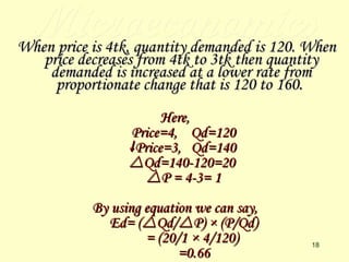 Microeconomics When price is 4tk, quantity demanded is 120. When price decreases from 4tk to 3tk then quantity demanded is increased at a lower rate from proportionate change that is 120 to 160.   Here, Price=4,  Qd=120  Price=3,  Qd=140  Qd=140-120=20  P = 4-3= 1 By using equation we can say, Ed= (  Qd/  P) × (P/Qd) = (20/1 × 4/120) =0.66 
