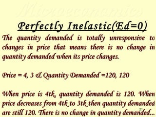 Microeconomics Perfectly Inelastic(Ed=0) The quantity demanded is totally unresponsive to changes in price that means there is no change in quantity demanded when its price changes. Price = 4, 3 & Quantity Demanded =120, 120 When price is 4tk, quantity demanded is 120. When price decreases from 4tk to 3tk then quantity demanded are still 120. There is no change in quantity demanded...   
