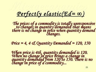Microeconomics Perfectly elastic(Ed= ∞) The prices of a commodity is totally unresponsive to changes in quantity demanded that means there is no change in price when quantity demand changes. Price = 4, 4 & Quantity Demanded = 120, 150 When price is 4tk, quantity demanded is 120. When no change in price brings a change in quantity demanded from 120 to 150. There is no change in price of a commodity... 
