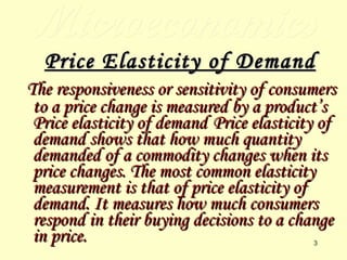 Microeconomics Price Elasticity of Demand The responsiveness or sensitivity of consumers to a price change is measured by a product’s Price elasticity of demand   Price elasticity of demand shows that how much quantity demanded of a commodity changes when its price changes. The most common elasticity measurement is that of price elasticity of demand. It measures how much consumers respond in their buying decisions to a change in price. 
