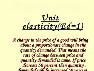 Microeconomics Unit elasticity(Ed=1) A change in the price of a good will bring about a proportionate change in the quantity demanded. That means the rate of change between price and quantity demanded is same. If price decrease 50 percent then quantity demanded will be increased 50 percent. 