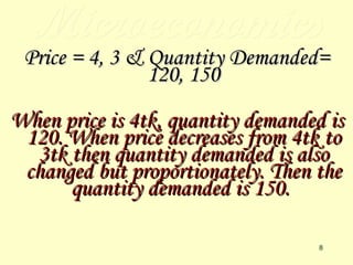 Microeconomics Price = 4, 3 & Quantity Demanded= 120, 150 When price is 4tk, quantity demanded is 120. When price decreases from 4tk to 3tk then quantity demanded is also changed but proportionately. Then the quantity demanded is 150.   