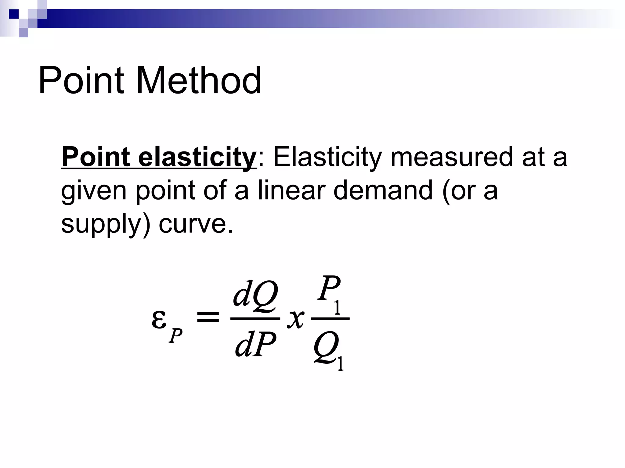Point Method
 Point elasticity: Elasticity measured at a
 given point of a linear demand (or a
 supply) curve.

             dQ P
        εP =   x 1
             dP Q1
 