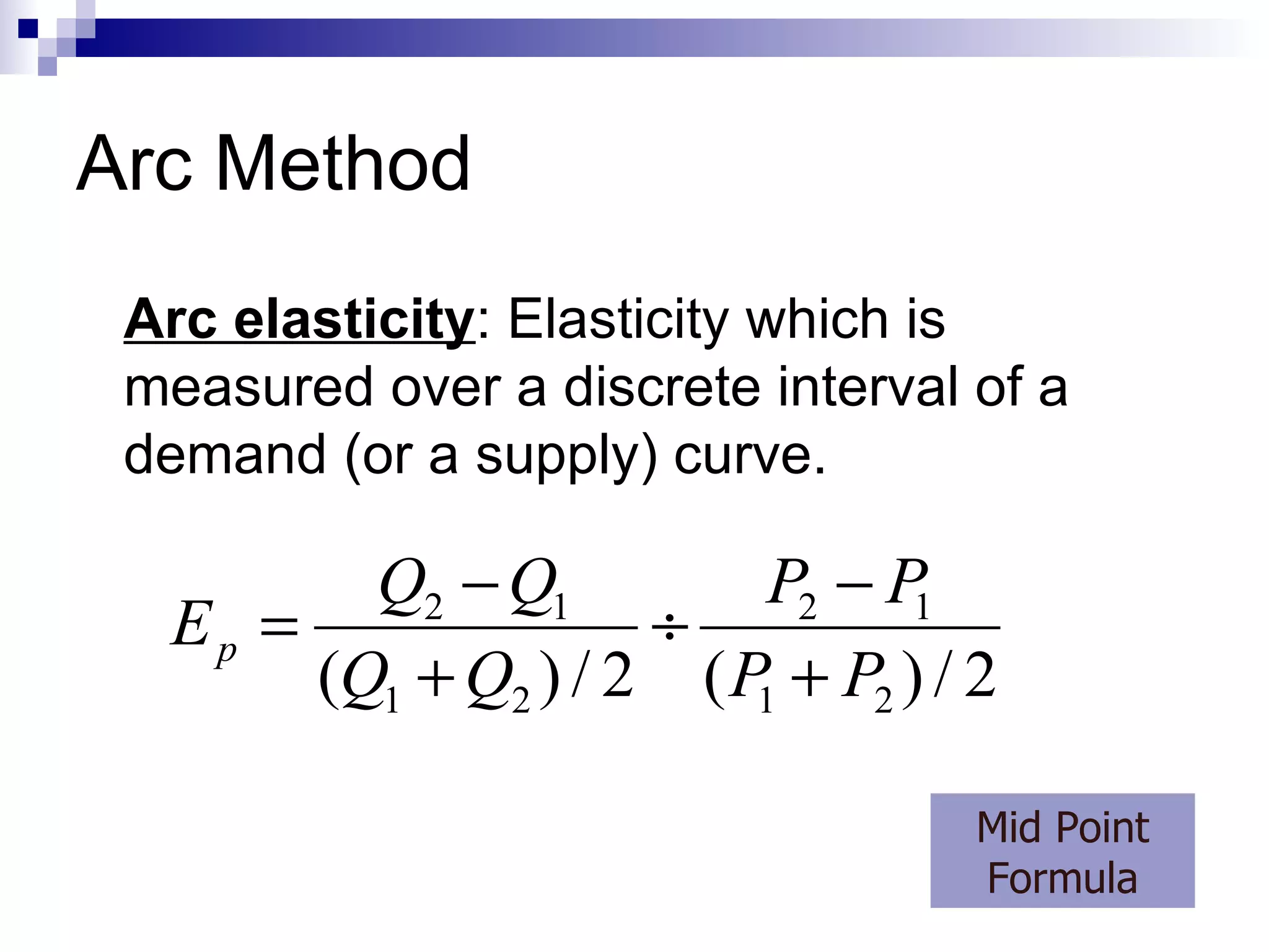 Arc Method
 Arc elasticity: Elasticity which is
 measured over a discrete interval of a
 demand (or a supply) curve.

         Q2 − Q1          P2 − P
  Ep =               ÷          1
       (Q1 + Q2 ) / 2 ( P + P2 ) / 2
                         1


                                   Mid Point
                                   Formula
 