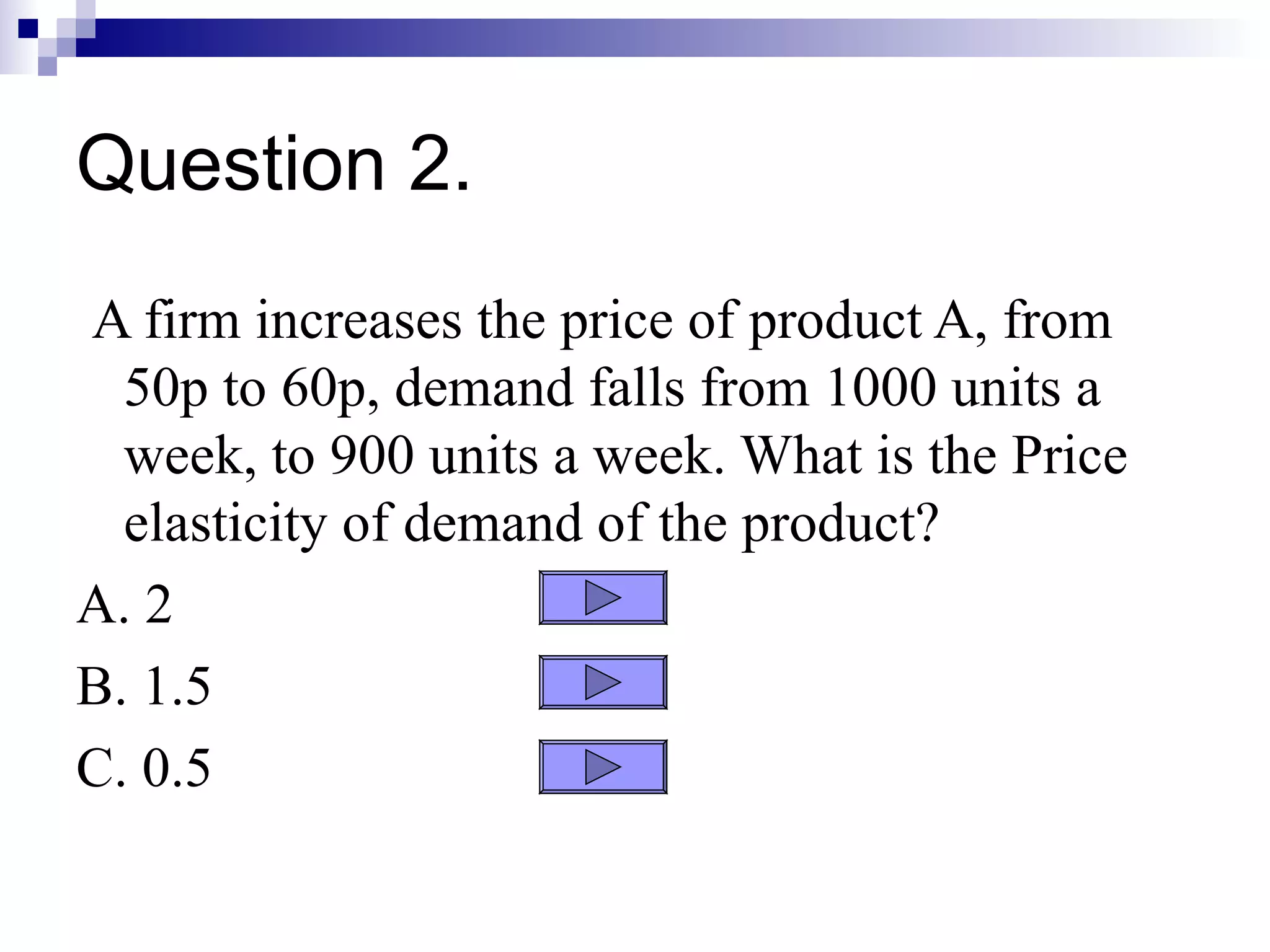 Question 2.
A firm increases the price of product A, from
  50p to 60p, demand falls from 1000 units a
  week, to 900 units a week. What is the Price
  elasticity of demand of the product?
A. 2
B. 1.5
C. 0.5
 